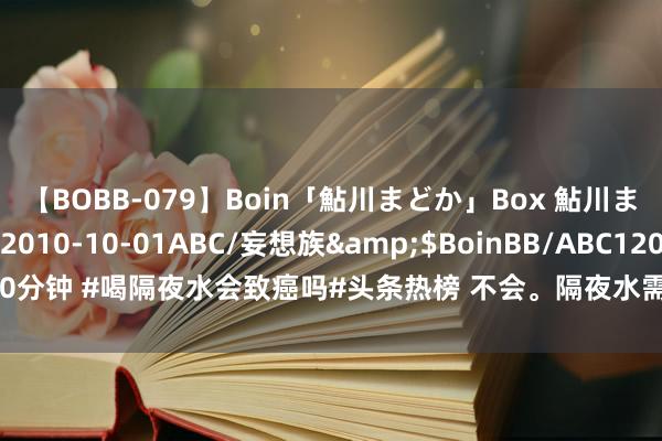 【BOBB-079】Boin「鮎川まどか」Box 鮎川まどか</a>2010-10-01ABC/妄想族&$BoinBB/ABC120分钟 #喝隔夜水会致癌吗#头条热榜 不会。隔夜水需要惦念的只好一丝，要是没