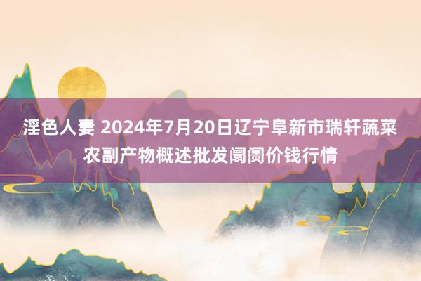 淫色人妻 2024年7月20日辽宁阜新市瑞轩蔬菜农副产物概述批发阛阓价钱行情