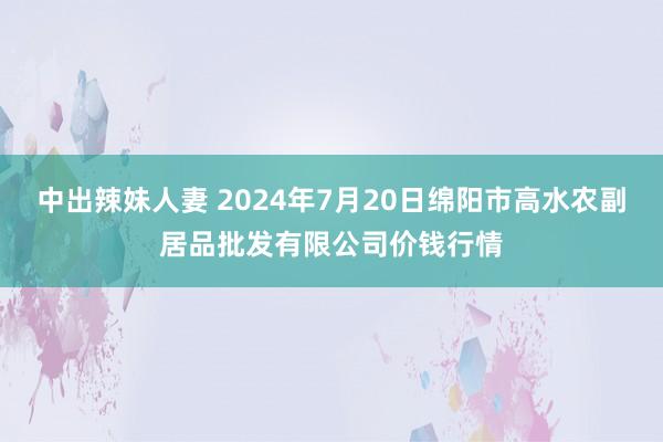 中出辣妹人妻 2024年7月20日绵阳市高水农副居品批发有限公司价钱行情