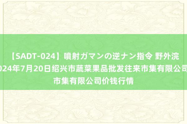 【SADT-024】噴射ガマンの逆ナン指令 野外浣腸悪戯 2024年7月20日绍兴市蔬菜果品批发往来市集有限公司价钱行情