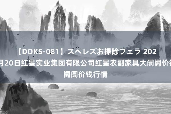 【DOKS-081】スペレズお掃除フェラ 2024年7月20日红星实业集团有限公司红星农副家具大阛阓价钱行情