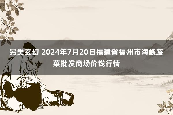 另类玄幻 2024年7月20日福建省福州市海峡蔬菜批发商场价钱行情