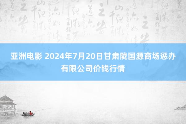 亚洲电影 2024年7月20日甘肃陇国源商场惩办有限公司价钱行情