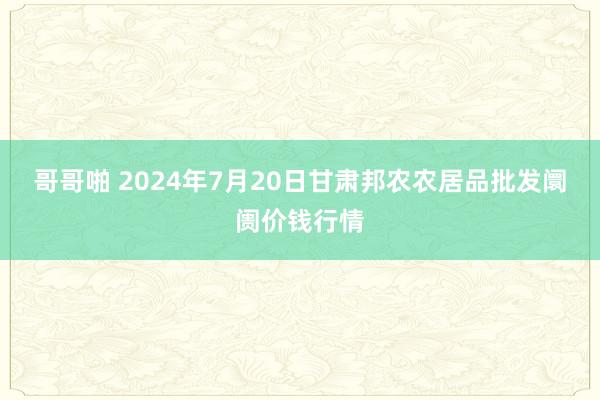 哥哥啪 2024年7月20日甘肃邦农农居品批发阛阓价钱行情