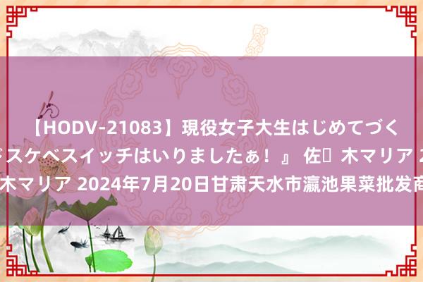 【HODV-21083】現役女子大生はじめてづくしのセックス 『私のドスケベスイッチはいりましたぁ！』 佐々木マリア 2024年7月20日甘肃天水市瀛池果菜批发商场价钱行情