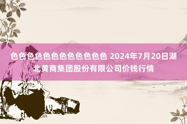 色色色色色色色色色色色色 2024年7月20日湖北黄商集团股份有限公司价钱行情