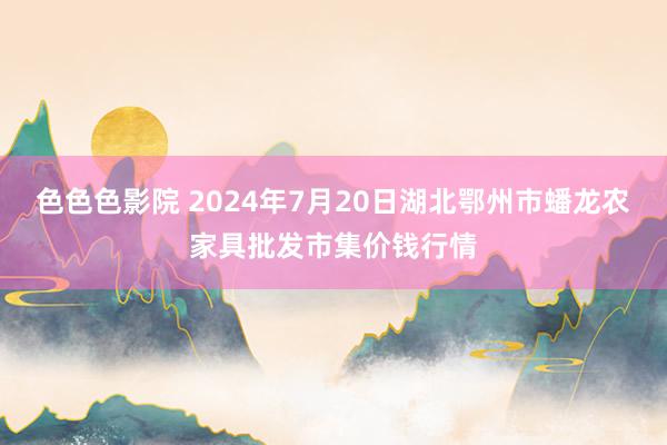 色色色影院 2024年7月20日湖北鄂州市蟠龙农家具批发市集价钱行情