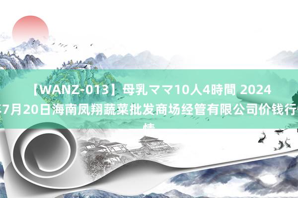 【WANZ-013】母乳ママ10人4時間 2024年7月20日海南凤翔蔬菜批发商场经管有限公司价钱行情