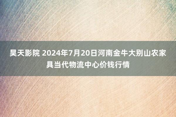 昊天影院 2024年7月20日河南金牛大别山农家具当代物流中心价钱行情