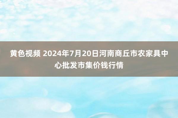 黄色视频 2024年7月20日河南商丘市农家具中心批发市集价钱行情