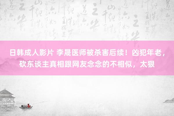 日韩成人影片 李晟医师被杀害后续！凶犯年老，砍东谈主真相跟网友念念的不相似，太狠