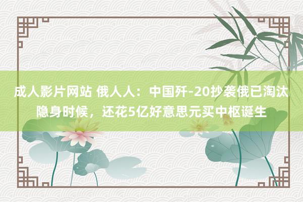 成人影片网站 俄人人：中国歼-20抄袭俄已淘汰隐身时候，还花5亿好意思元买中枢诞生