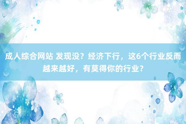 成人综合网站 发现没？经济下行，这6个行业反而越来越好，有莫得你的行业？