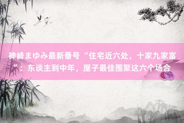 神崎まゆみ最新番号 “住宅近六处，十家九家富”：东谈主到中年，屋子最佳围聚这六个场合