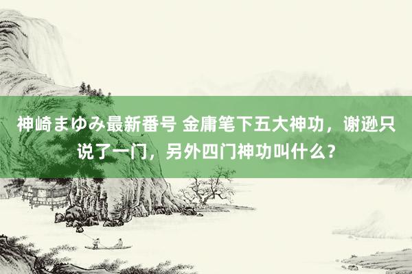 神崎まゆみ最新番号 金庸笔下五大神功，谢逊只说了一门，另外四门神功叫什么？