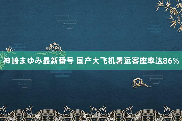 神崎まゆみ最新番号 国产大飞机暑运客座率达86%