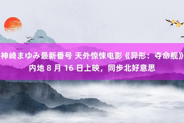 神崎まゆみ最新番号 天外惊悚电影《异形：夺命舰》内地 8 月 16 日上映，同步北好意思