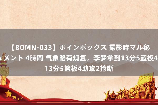 【BOMN-033】ボインボックス 撮影時マル秘面接ドキュメント 4時間 气象略有规复，李梦拿到13分5篮板4助攻2抢断