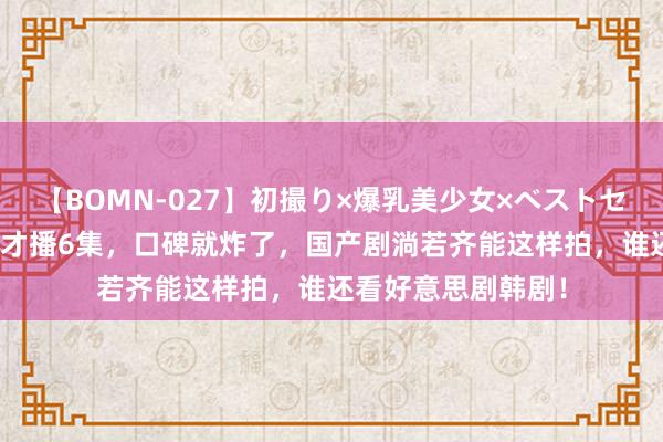 【BOMN-027】初撮り×爆乳美少女×ベストセレクション4時間 才播6集，口碑就炸了，国产剧淌若齐能这样拍，谁还看好意思剧韩剧！