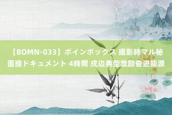 【BOMN-033】ボインボックス 撮影時マル秘面接ドキュメント 4時間 戍边典型激励奋进能源