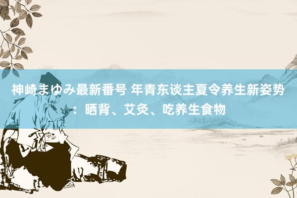 神崎まゆみ最新番号 年青东谈主夏令养生新姿势：晒背、艾灸、吃养生食物