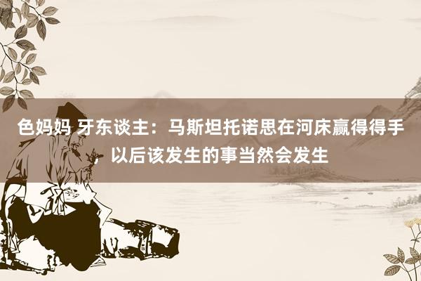 色妈妈 牙东谈主：马斯坦托诺思在河床赢得得手，以后该发生的事当然会发生