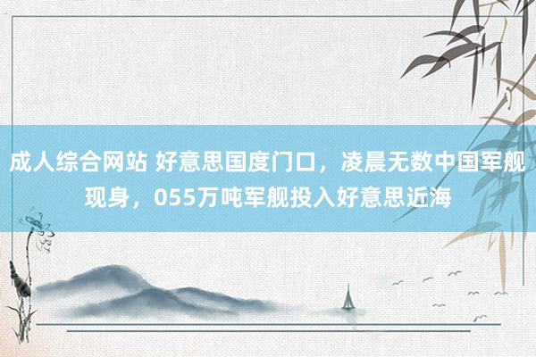 成人综合网站 好意思国度门口，凌晨无数中国军舰现身，055万吨军舰投入好意思近海