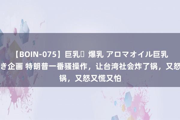 【BOIN-075】巨乳・爆乳 アロマオイル巨乳揉みしだき企画 特朗普一番骚操作，让台湾社会炸了锅，又怒又慌又怕