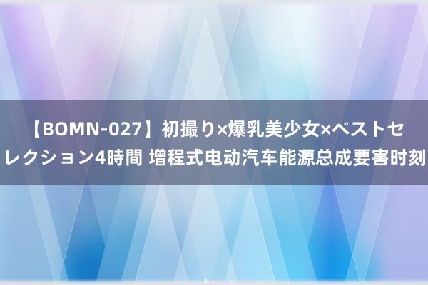 【BOMN-027】初撮り×爆乳美少女×ベストセレクション4時間 增程式电动汽车能源总成要害时刻