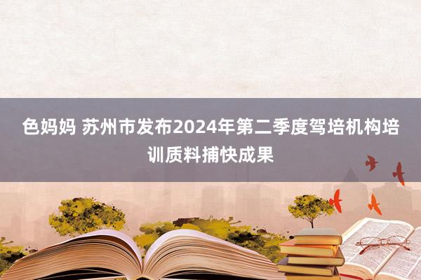 色妈妈 苏州市发布2024年第二季度驾培机构培训质料捕快成果