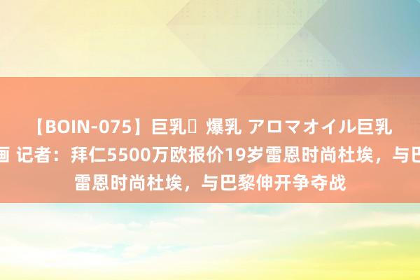 【BOIN-075】巨乳・爆乳 アロマオイル巨乳揉みしだき企画 记者：拜仁5500万欧报价19岁雷恩时尚杜埃，与巴黎伸开争夺战