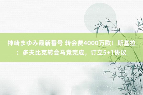 神崎まゆみ最新番号 转会费4000万欧！斯基拉：多夫比克转会马竞完成，订立5+1协议