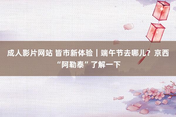 成人影片网站 皆市新体验｜端午节去哪儿？京西“阿勒泰”了解一下