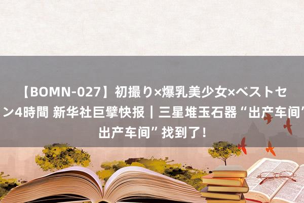 【BOMN-027】初撮り×爆乳美少女×ベストセレクション4時間 新华社巨擘快报｜三星堆玉石器“出产车间”找到了！