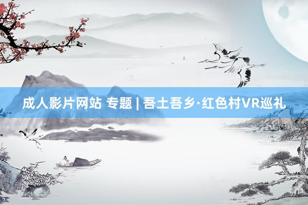 成人影片网站 专题 | 吾土吾乡·红色村VR巡礼