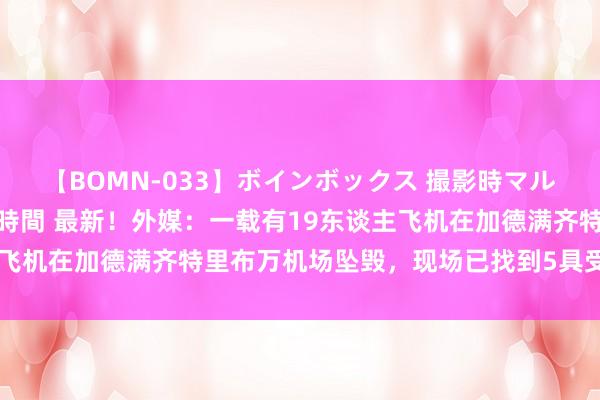 【BOMN-033】ボインボックス 撮影時マル秘面接ドキュメント 4時間 最新！外媒：一载有19东谈主飞机在加德满齐特里布万机场坠毁，现场已找到5具受难者遗体