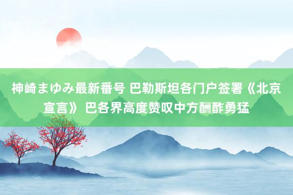 神崎まゆみ最新番号 巴勒斯坦各门户签署《北京宣言》 巴各界高度赞叹中方酬酢勇猛