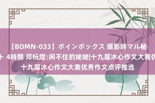 【BOMN-033】ボインボックス 撮影時マル秘面接ドキュメント 4時間 邓杬熤:闲不住的姥姥|十九届冰心作文大赛优秀作文点评推选