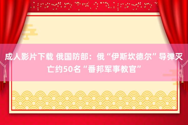 成人影片下载 俄国防部：俄“伊斯坎德尔”导弹灭亡约50名“番邦军事教官”