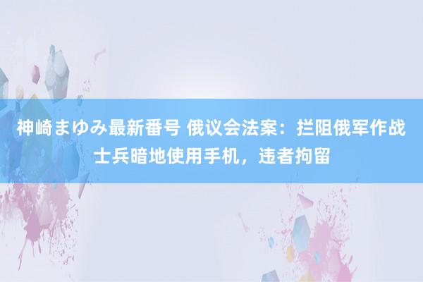 神崎まゆみ最新番号 俄议会法案：拦阻俄军作战士兵暗地使用手机，违者拘留