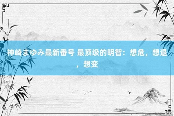 神崎まゆみ最新番号 最顶级的明智：想危，想退，想变