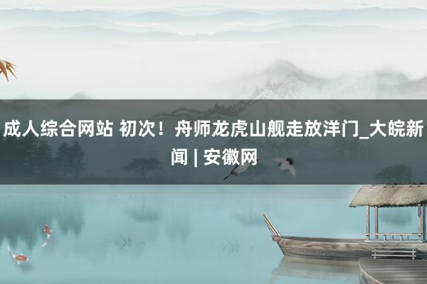 成人综合网站 初次！舟师龙虎山舰走放洋门_大皖新闻 | 安徽网