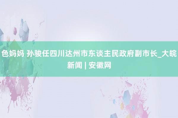 色妈妈 孙骏任四川达州市东谈主民政府副市长_大皖新闻 | 安徽网