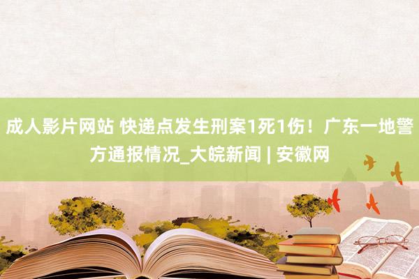 成人影片网站 快递点发生刑案1死1伤！广东一地警方通报情况_大皖新闻 | 安徽网