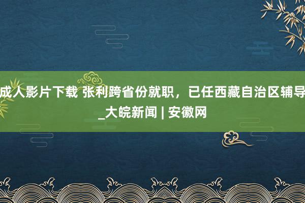 成人影片下载 张利跨省份就职，已任西藏自治区辅导_大皖新闻 | 安徽网