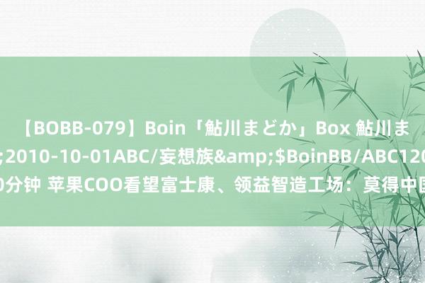 【BOBB-079】Boin「鮎川まどか」Box 鮎川まどか</a>2010-10-01ABC/妄想族&$BoinBB/ABC120分钟 苹果COO看望富士康、领益智造工场：莫得中国供应商，就莫得苹果的告成