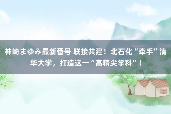 神崎まゆみ最新番号 联接共建！北石化“牵手”清华大学，打造这一“高精尖学科”！