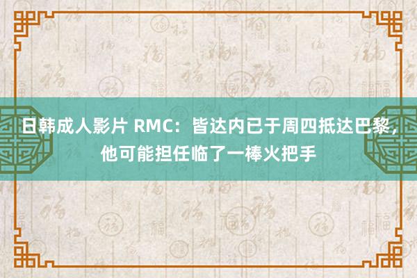 日韩成人影片 RMC：皆达内已于周四抵达巴黎，他可能担任临了一棒火把手