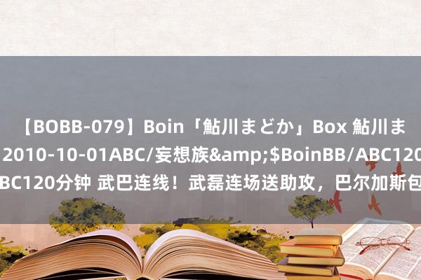 【BOBB-079】Boin「鮎川まどか」Box 鮎川まどか</a>2010-10-01ABC/妄想族&$BoinBB/ABC120分钟 武巴连线！武磊连场送助攻，巴尔加斯包抄破门，海港4球卓著