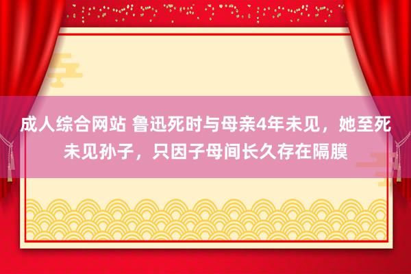 成人综合网站 鲁迅死时与母亲4年未见，她至死未见孙子，只因子母间长久存在隔膜